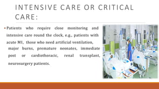 INTENSIVE CARE OR CRITICAL
CARE:
 Patients who require close monitoring and
intensive care round the clock, e.g., patients with
acute MI, those who need artificial ventilation,
major burns, premature neonates,
post or cardiothoracic, renal
immediate
transplant,
neurosurgery patients.
 