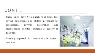 C O N T …
 These units have 9-15 numbers of beds, life-
saving equipment and skilled personnel for
assessment, revival, restoration and
maintenance of vital functions of acutely ill
patients.
 Nursing approach in these units is patient-
centered.
 