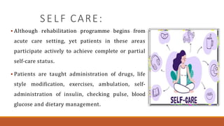 S E L F CARE:
 Although rehabilitation programme begins from
acute care setting, yet patients in these areas
participate actively to achieve complete or partial
self-care status.
 Patients are taught administration of drugs, life
style modification, exercises, ambulation, self-
administration of insulin, checking pulse, blood
glucose and dietary management.
 