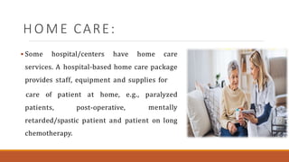 H O M E CARE:
 Some hospital/centers have home care
services. A hospital-based home care package
provides staff, equipment and supplies for
patients, post-operative,
care of patient at home, e.g., paralyzed
mentally
retarded/spastic patient and patient on long
chemotherapy.
 