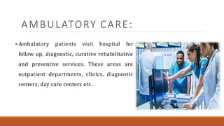AMBULATORY CARE:
 Ambulatory patients visit hospital for
follow up, diagnostic, curative rehabilitative
and preventive services. These areas are
outpatient departments, clinics, diagnostic
centers, day care centers etc.
 
