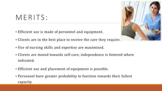 MERITS:
 Efficient use is made of personnel and equipment.
 Clients are in the best place to receive the care they require.
 Use of nursing skills and expertise are maximized.
 Clients are moved towards self-care; independence is fostered where
indicated.
 Efficient use and placement of equipment is possible.
 Personnel have greater probability to function towards their fullest
capacity.
 