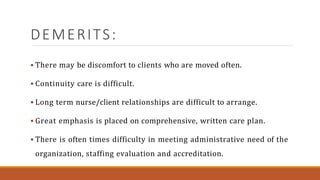 DEMERITS:
 There may be discomfort to clients who are moved often.
 Continuity care is difficult.
 Long term nurse/client relationships are difficult to arrange.
 Great emphasis is placed on comprehensive, written care plan.
 There is often times difficulty in meeting administrative need of the
organization, staffing evaluation and accreditation.
 