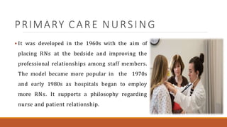 PRIMARY CARE NURSING
 It was developed in the 1960s with the aim of
placing RNs at the bedside and improving the
professional relationships among staff members.
The model became more popular in the 1970s
and early 1980s as hospitals began to employ
more RNs. It supports a philosophy regarding
nurse and patient relationship.
 