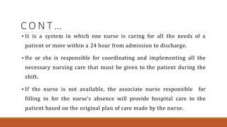 C O N T …
 It is a system in which one nurse is caring for all the needs of a
patient or more within a 24 hour from admission to discharge.
 He or she is responsible for coordinating and implementing all the
necessary nursing care that must be given to the patient during the
shift.
 If the nurse is not available, the associate nurse responsible for
filling in for the nurse’s absence will provide hospital care to the
patient based on the original plan of care made by the nurse.
 