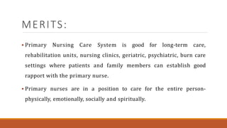 MERITS:
 Primary Nursing Care System is good for long-term care,
rehabilitation units, nursing clinics, geriatric, psychiatric, burn care
settings where patients and family members can establish good
rapport with the primary nurse.
 Primary nurses are in a position to care for the entire person-
physically, emotionally, socially and spiritually.
 