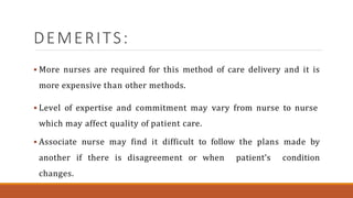 DEMERITS:
 More nurses are required for this method of care delivery and it is
more expensive than other methods.
 Level of expertise and commitment may vary from nurse to nurse
which may affect quality of patient care.
 Associate nurse may find it difficult to follow the plans made by
another if there is disagreement or when patient’s condition
changes.
 