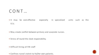 C O N T …
 It may be cost-effective especially in specialized units such as the
ICU.
 May create conflict between primary and associate nurses.
 Stress of round the clock responsibility.
 Difficult hiring all RN staff
 Confines nurse’s talent to his/her own patients.
 