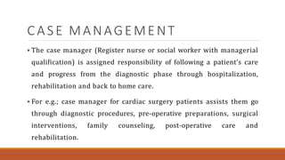 CASE MANAGEMENT
 The case manager (Register nurse or social worker with managerial
qualification) is assigned responsibility of following a patient’s care
and progress from the diagnostic phase through hospitalization,
rehabilitation and back to home care.
 For e.g.; case manager for cardiac surgery patients assists them go
through diagnostic procedures, pre-operative preparations, surgical
interventions, family counseling, post-operative care and
rehabilitation.
 