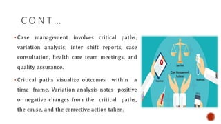 C O N T …
 Case management involves critical paths,
variation analysis; inter shift reports, case
consultation, health care team meetings, and
quality assurance.
 Critical paths visualize outcomes within a
time frame. Variation analysis notes positive
or negative changes from the critical paths,
the cause, and the corrective action taken.
 
