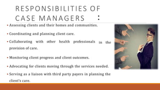 RESPONSIBILITIES OF
CASE MANAGERS
 Assessing clients and their homes and communities.
 Coordinating and planning client care.
 Collaborating with other health professionals
provision of care.
in the
 Monitoring client progress and client outcomes.
 Advocating for clients moving through the services needed.
 Serving as a liaison with third party payers in planning the
client‘s care.
 