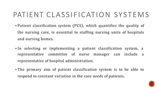 PATIENT CLASSIFICATION SYSTEMS
 Patient classification system (PCS), which quantifies the quality of
the nursing care, is essential to staffing nursing units of hospitals
and nursing homes.
 In selecting or implementing a patient classification system, a
representative committee of nurse manager can include a
representative of hospital administration.
 The primary aim of patient classification system is to be able to
respond to constant variation in the care needs of patients.
 