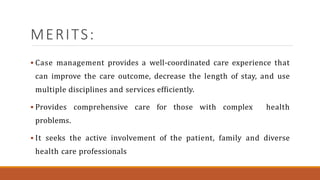 MERITS:
 Case management provides a well-coordinated care experience that
can improve the care outcome, decrease the length of stay, and use
multiple disciplines and services efficiently.
 Provides comprehensive care for those with complex health
problems.
 It seeks the active involvement of the patient, family and diverse
health care professionals
 
