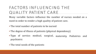 FACTORS INFLUENCING THE
QUALITY PATIENT CARE
Many variable factors influence the number of nurses needed on a
ward in order to render a high quality of patient care.
 The total number of patients to be nursed
 The degree of illness of patients (physical dependency)
 Type of service: medical, surgical,
psychiatric
 The total needs of the patients
maternity, Pediatrics and
 