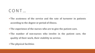 C O N T …
 The acuteness of the service and the rate of turnover in patients
according to the degree or period of illness.
 The experience of the nurses who are to give the patient care.
 The number of non-nurses who involve in the patient care, the
quality of their work, their stability in service.
 The physical facilities
 