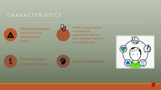 C H A R A C T E R I S T I C S
Differentiate between
intensity of care
among definite
classes.
Match nursing resources
to patient care
requirement relate to
time and effort spend on
associated activity
Economical and
convenient to use.
Easy to understand
 