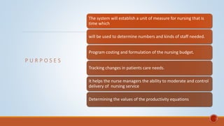P U R P O S E S
The system will establish a unit of measure for nursing that is
time which
will be used to determine numbers and kinds of staff needed.
Program costing and formulation of the nursing budget.
Tracking changes in patients care needs.
It helps the nurse managers the ability to moderate and control
delivery of nursing service
Determining the values of the productivity equations
 