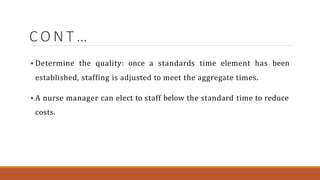 C O N T …
 Determine the quality: once a standards time element has been
established, staffing is adjusted to meet the aggregate times.
 A nurse manager can elect to staff below the standard time to reduce
costs.
 