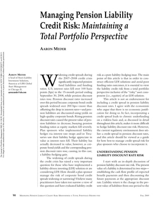 Managing Pension Liability
                                                                                                                                                                                     Credit Risk: Maintaining a
                                                                                                                                                                                     Total Portfolio Perspective
                                                                                                                                                                                     AARON MEDER
It is illegal to make unauthorized copies of this article, forward to an unauthorized user or to post electronically without Publisher permission.
The Journal of Portfolio Management 2009.36.1:90-99. Downloaded from www.iijournals.com by NEW YORK UNIVERSITY on 02/20/11.




                                                                                                                                                     AARON MEDER                                        idening credit spreads during         risk as a pure liability-hedging issue. The main
                                                                                                                                                     is head of Asset-Liability
                                                                                                                                                     Investment Solutions,
                                                                                                                                                     Americas at UBS Global
                                                                                                                                                     Asset Management
                                                                                                                                                     in Chicago, IL.
                                                                                                                                                     aaron.meder@ubs.com
                                                                                                                                                                                     W                  the 2007–2008 credit crisis
                                                                                                                                                                                                        significantly impacted pension
                                                                                                                                                                                                        fund liabilities and funding
                                                                                                                                                                                     ratios. U.S. interest rates fell over 100 basis
                                                                                                                                                                                     points (bps) in the 15-month period ending
                                                                                                                                                                                                                                              point of this article is that in order to con-
                                                                                                                                                                                                                                              struct efficient LDI solutions and avoid poor
                                                                                                                                                                                                                                              funding ratio outcomes, it is essential to view
                                                                                                                                                                                                                                              the liability credit risk from a total portfolio
                                                                                                                                                                                                                                              perspective inclusive of the “risky” asset com-
                                                                                                                                                                                     September 30, 2008, while pension discount               ponent (i.e., equities) of an LDI solution.
                                                                                                                                                                                     rates rose. Pension discount rates increased                   This article is not an endorsement for
                                                                                                                                                                                     over this period because corporate bond credit           including a credit spread in pension liability
                                                                                                                                                                                     spreads widened over 200 bps—more than                   discount rates. I agree with the economists
                                                                                                                                                                                     offsetting the drop in interest rates—and pen-           who argue that there is no economic justifi-
                                                                                                                                                                                     sion liabilities are discounted using yields on          cation for doing so. In fact, incorporating a
                                                                                                                                                                                     high-quality corporate bonds. Rising pension             credit spread leads to chronic underfunding
                                                                                                                                                                                     discount rates caused the present value of pen-          on a riskless basis and, as discussed in detail
                                                                                                                                                                                     sion liabilities to decrease, buoying pension            throughout this article, makes it more difficult
                                                                                                                                                                                     funding ratios as equity markets fell severely.          to hedge liability discount rate risk. However,
                                                                                                                                                                                     Plan sponsors who implemented liability                  the current regulatory environment does uti-
                                                                                                                                                                                     hedges via interest rate swaps and/or Trea-              lize a credit spread in pension discount rates,
                                                                                                                                                                                     suries saw their liability hedge appreciate in           and this article should be viewed as a guide
                                                                                                                                                                                     value as interest rates fell. Their liability has        for how best to manage credit spread risk for
                                                                                                                                                                                     actually decreased in value, however, as cor-            plan sponsors who choose to incorporate it.
                                                                                                                                                                                     porate bond yields and the corresponding pen-
                                                                                                                                                                                     sion discount rates rose, causing, in this case,         UNDERSTANDING PENSION
                                                                                                                                                                                     a liability-hedging gain.                                LIABILITY DISCOUNT RATE RISK
                                                                                                                                                                                            The widening of credit spreads during
                                                                                                                                                                                     the credit crisis has raised a very important                   I start with an in-depth discussion of
                                                                                                                                                                                     question for those who have implemented a                pension liability discount rate risk. The present
                                                                                                                                                                                     liability-driven investing (LDI) solution or are         value of a liability is determined in two steps—
                                                                                                                                                                                     considering LDI: How should a plan sponsor               establishing the cash flow profile of expected
                                                                                                                                                                                     manage the risk of corporate bond credit                 benefit payments and then discounting the
                                                                                                                                                                                     spreads widening or narrowing? I believe many            future payments at the appropriate discount
                                                                                                                                                                                     practitioners have taken too narrow a view of            rate. Liability return is the change in the pre-
                                                                                                                                                                                     this question and have evaluated liability credit        sent value of liabilities from one period to the


                                                                                                                                                         90      MANAGING PENSION LIABILITY CREDIT RISK: MAINTAINING A TOTAL PORTFOLIO PERSPECTIVE                                    FALL 2009
 