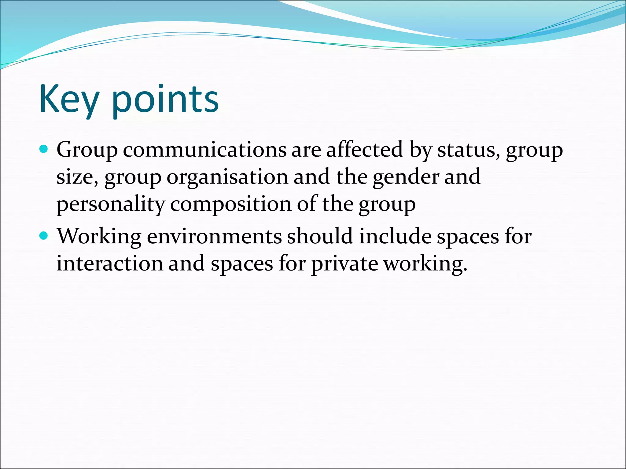 Key points
 Group communications are affected by status, group
size, group organisation and the gender and
personality composition of the group
 Working environments should include spaces for
interaction and spaces for private working.
 