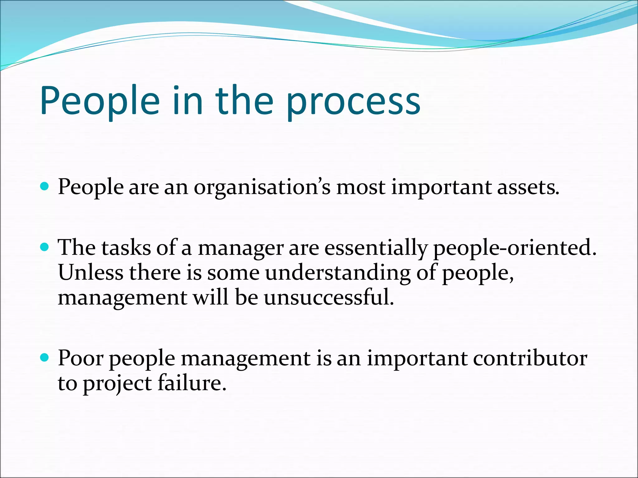 People in the process
 People are an organisation’s most important assets.
 The tasks of a manager are essentially people-oriented.
Unless there is some understanding of people,
management will be unsuccessful.
 Poor people management is an important contributor
to project failure.
 