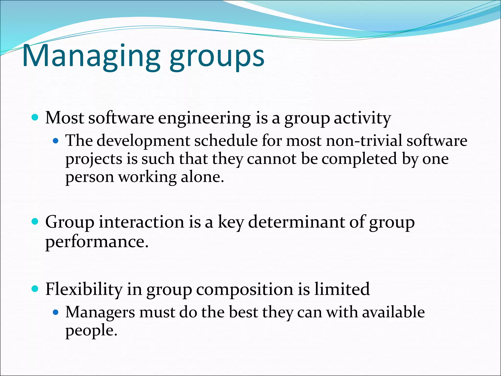 Managing groups
 Most software engineering is a group activity
 The development schedule for most non-trivial software
projects is such that they cannot be completed by one
person working alone.
 Group interaction is a key determinant of group
performance.
 Flexibility in group composition is limited
 Managers must do the best they can with available
people.
 