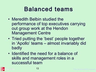 13 ©The McGraw-Hill Companies,
Balanced teams
• Meredith Belbin studied the
performance of top executives carrying
out group work at the Hendon
Management Centre
• Tried putting the ‘best’ people together
in ‘Apollo’ teams – almost invariably did
badly
• Identified the need for a balance of
skills and management roles in a
successful team
 