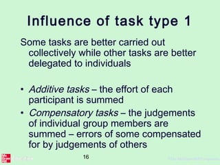 16 ©The McGraw-Hill Companies,
Influence of task type 1
Some tasks are better carried out
collectively while other tasks are better
delegated to individuals
• Additive tasks – the effort of each
participant is summed
• Compensatory tasks – the judgements
of individual group members are
summed – errors of some compensated
for by judgements of others
 