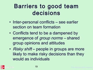 19 ©The McGraw-Hill Companies,
Barriers to good team
decisions
• Inter-personal conflicts – see earlier
section on team formation
• Conflicts tend to be a dampened by
emergence of group norms – shared
group opinions and attitudes
• Risky shift – people in groups are more
likely to make risky decisions than they
would as individuals
 