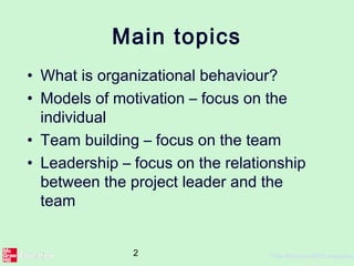 2 ©The McGraw-Hill Companies,
Main topics
• What is organizational behaviour?
• Models of motivation – focus on the
individual
• Team building – focus on the team
• Leadership – focus on the relationship
between the project leader and the
team
 