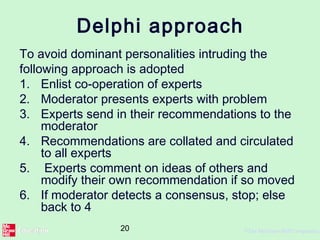 20 ©The McGraw-Hill Companies,
Delphi approach
To avoid dominant personalities intruding the
following approach is adopted
1. Enlist co-operation of experts
2. Moderator presents experts with problem
3. Experts send in their recommendations to the
moderator
4. Recommendations are collated and circulated
to all experts
5. Experts comment on ideas of others and
modify their own recommendation if so moved
6. If moderator detects a consensus, stop; else
back to 4
 