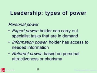 22 ©The McGraw-Hill Companies,
Leadership: types of power
Personal power
• Expert power: holder can carry out
specialist tasks that are in demand
• Information power: holder has access to
needed information
• Referent power: based on personal
attractiveness or charisma
 