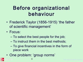 3 ©The McGraw-Hill Companies,
Before organizational
behaviour
• Frederick Taylor (1856-1915) ‘the father
of scientific management’
• Focus:
– To select the best people for the job;
– To instruct them in the best methods;
– To give financial incentives in the form of
piece work
• One problem: ‘group norms’
 