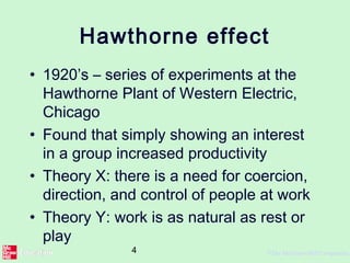 4 ©The McGraw-Hill Companies,
Hawthorne effect
• 1920’s – series of experiments at the
Hawthorne Plant of Western Electric,
Chicago
• Found that simply showing an interest
in a group increased productivity
• Theory X: there is a need for coercion,
direction, and control of people at work
• Theory Y: work is as natural as rest or
play
 