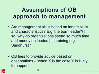 5 ©The McGraw-Hill Companies,
Assumptions of OB
approach to management
• Are management skills based on innate skills
and characteristics? E.g ‘the born leader’? If
so, why do organizations spend so much time
and money on leadership training e.g
Sandhurst?
• OB tries to provide advice based on
observations – ‘when X is the case Y is likely
to happen’
 