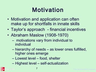 7 ©The McGraw-Hill Companies,
Motivation
• Motivation and application can often
make up for shortfalls in innate skills
• Taylor’s approach - financial incentives
• Abraham Maslow (1908-1970)
– motivations vary from individual to
individual
– hierarchy of needs – as lower ones fulfilled,
higher ones emerge
– Lowest level – food, shelter
– Highest level – self-actualization
 