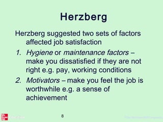 8 ©The McGraw-Hill Companies,
Herzberg
Herzberg suggested two sets of factors
affected job satisfaction
1. Hygiene or maintenance factors –
make you dissatisfied if they are not
right e.g. pay, working conditions
2. Motivators – make you feel the job is
worthwhile e.g. a sense of
achievement
 