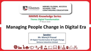 Managing People Change in Digital Era
NMIMS Knowledge Series
Theme: Digital Transformation
7th March 2019
Speaker:
Mr. Manoj K Prasad
VP-Digital Transformation & People Change
Reliance Industries Limited
 