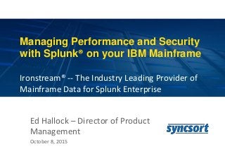 1
Managing Performance and Security
with Splunk® on your IBM Mainframe
Ironstream® -- The Industry Leading Provider of
Mainframe Data for Splunk Enterprise
Ed Hallock – Director of Product
Management
October 8, 2015
 