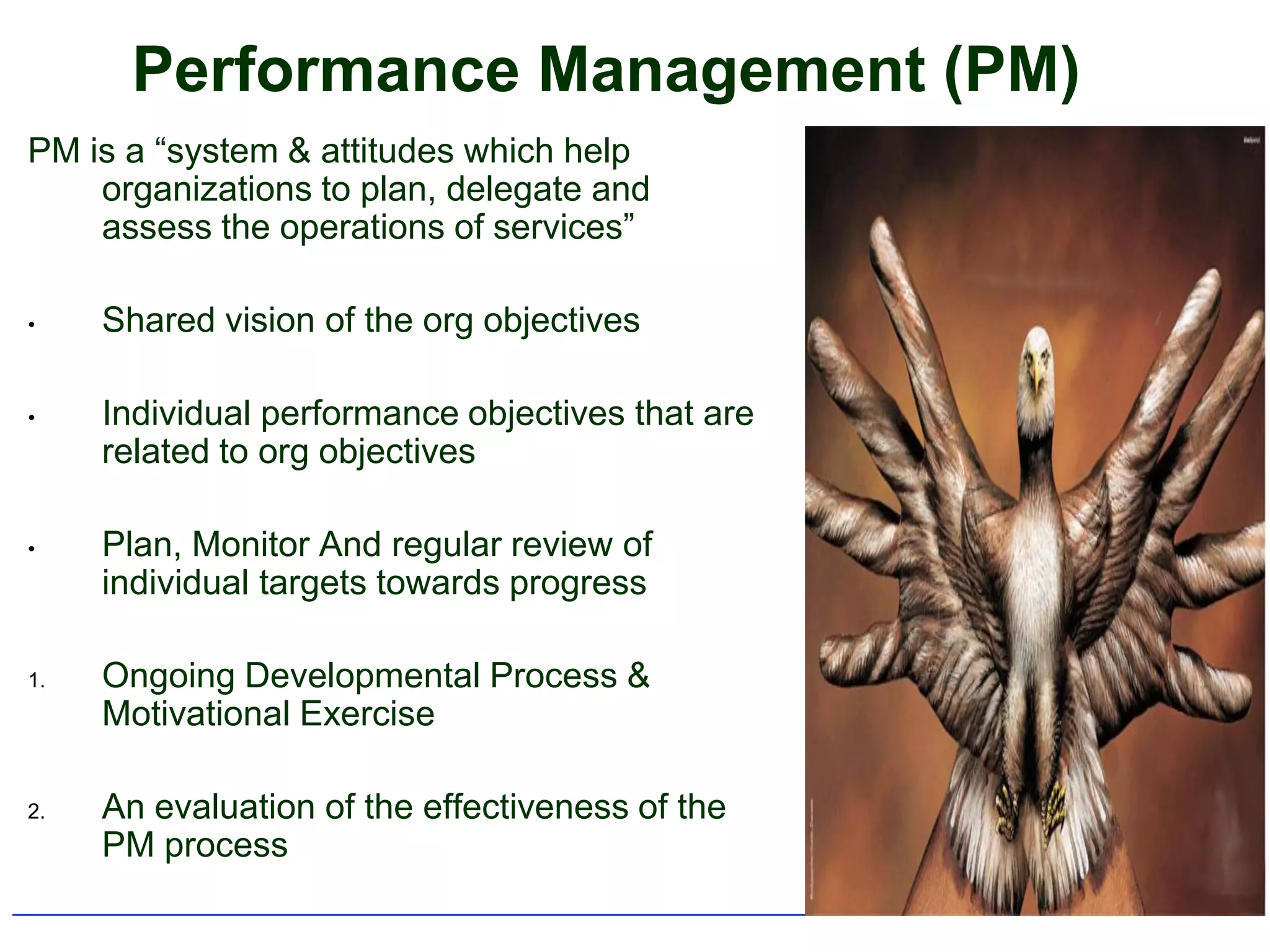 Performance Management (PM)
PM is a “system & attitudes which help
    organizations to plan, delegate and
    assess the operations of services”

•    Shared vision of the org objectives

•    Individual performance objectives that are
     related to org objectives

•    Plan, Monitor And regular review of
     individual targets towards progress

1.   Ongoing Developmental Process &
     Motivational Exercise

2.   An evaluation of the effectiveness of the
     PM process
 