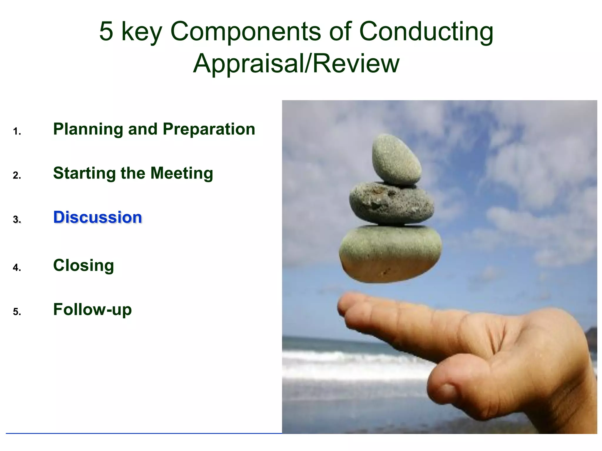 5 key Components of Conducting
                 Appraisal/Review

1.   Planning and Preparation

2.   Starting the Meeting

3.   Discussion

4.   Closing

5.   Follow-up
 