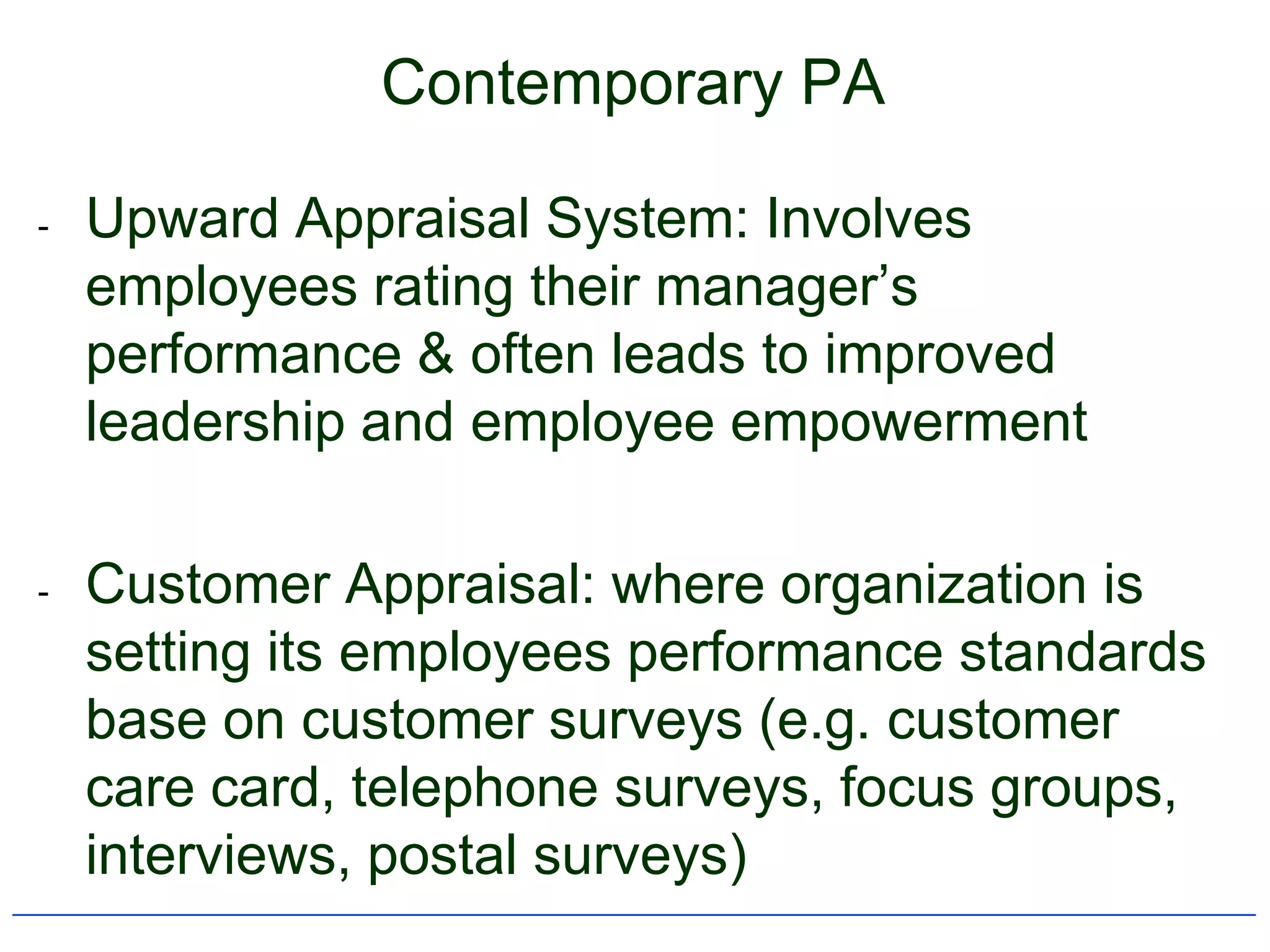 Contemporary PA

-   Upward Appraisal System: Involves
    employees rating their manager‟s
    performance & often leads to improved
    leadership and employee empowerment

-   Customer Appraisal: where organization is
    setting its employees performance standards
    base on customer surveys (e.g. customer
    care card, telephone surveys, focus groups,
    interviews, postal surveys)
 