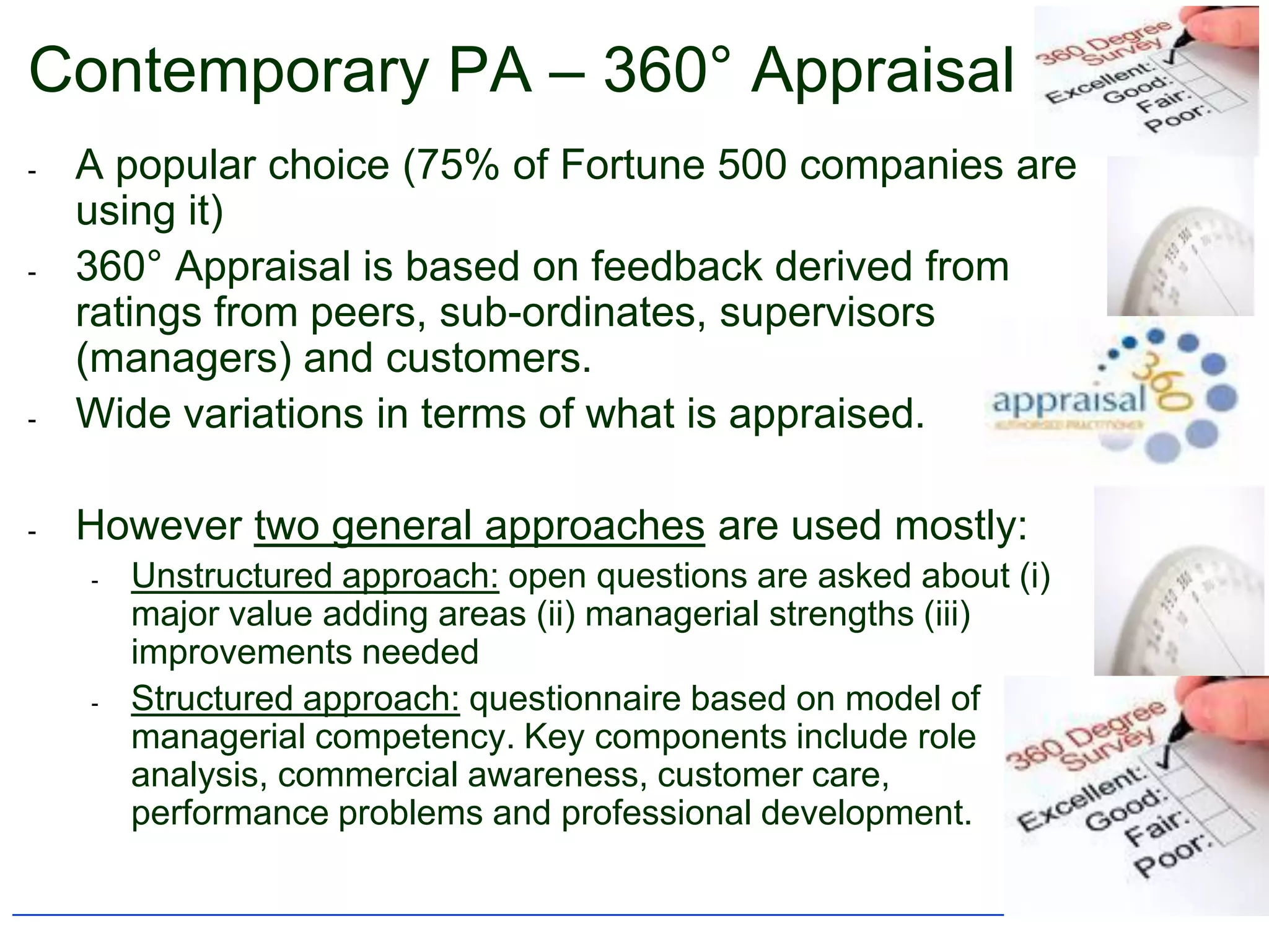 Contemporary PA – 360° Appraisal
-   A popular choice (75% of Fortune 500 companies are
    using it)
-   360° Appraisal is based on feedback derived from
    ratings from peers, sub-ordinates, supervisors
    (managers) and customers.
-   Wide variations in terms of what is appraised.

-   However two general approaches are used mostly:
    -   Unstructured approach: open questions are asked about (i)
        major value adding areas (ii) managerial strengths (iii)
        improvements needed
    -   Structured approach: questionnaire based on model of
        managerial competency. Key components include role
        analysis, commercial awareness, customer care,
        performance problems and professional development.
 