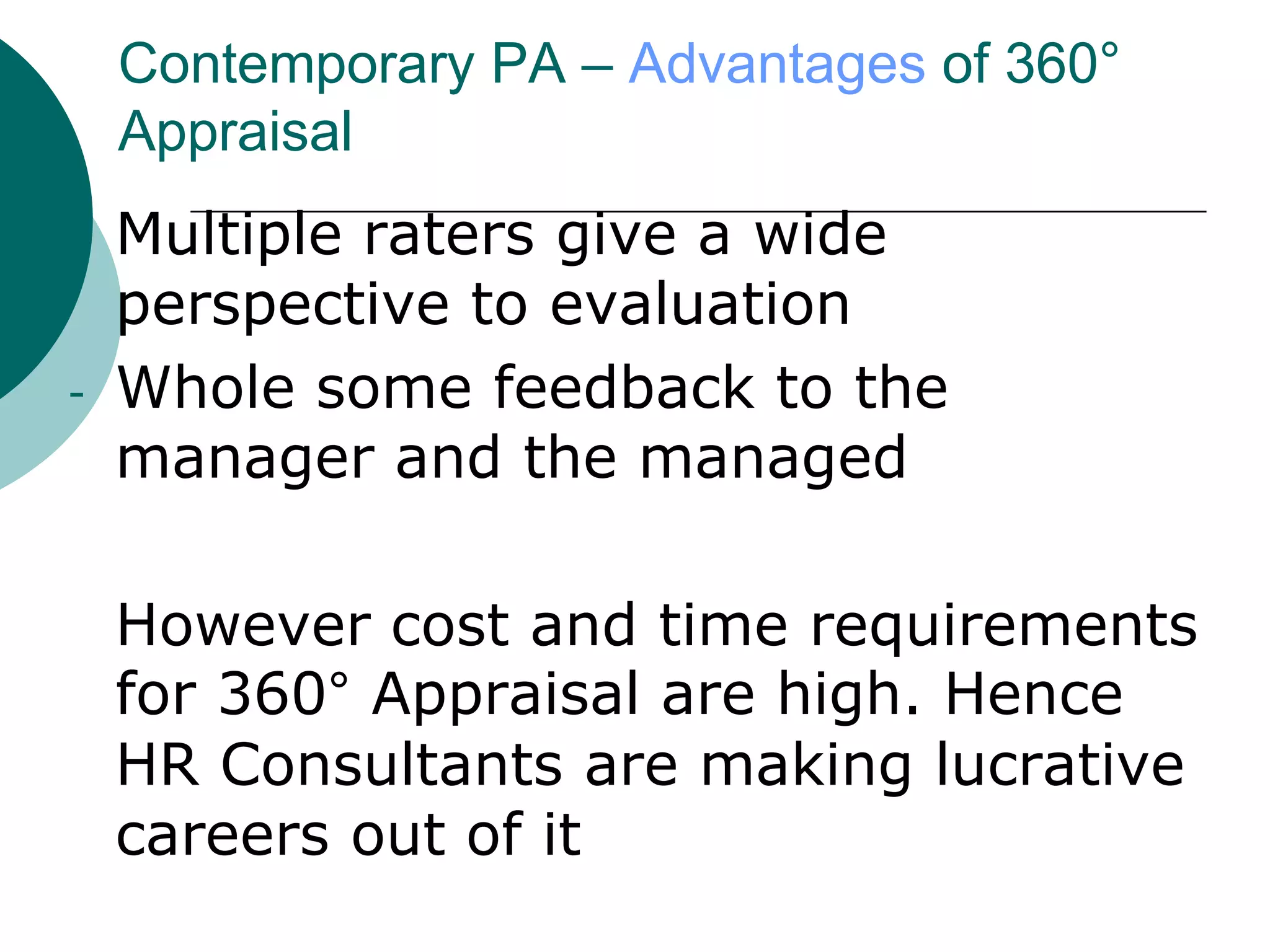 Contemporary PA – Advantages of 360°
    Appraisal
-   Multiple raters give a wide
    perspective to evaluation
-   Whole some feedback to the
    manager and the managed

    However cost and time requirements
    for 360° Appraisal are high. Hence
    HR Consultants are making lucrative
    careers out of it
 