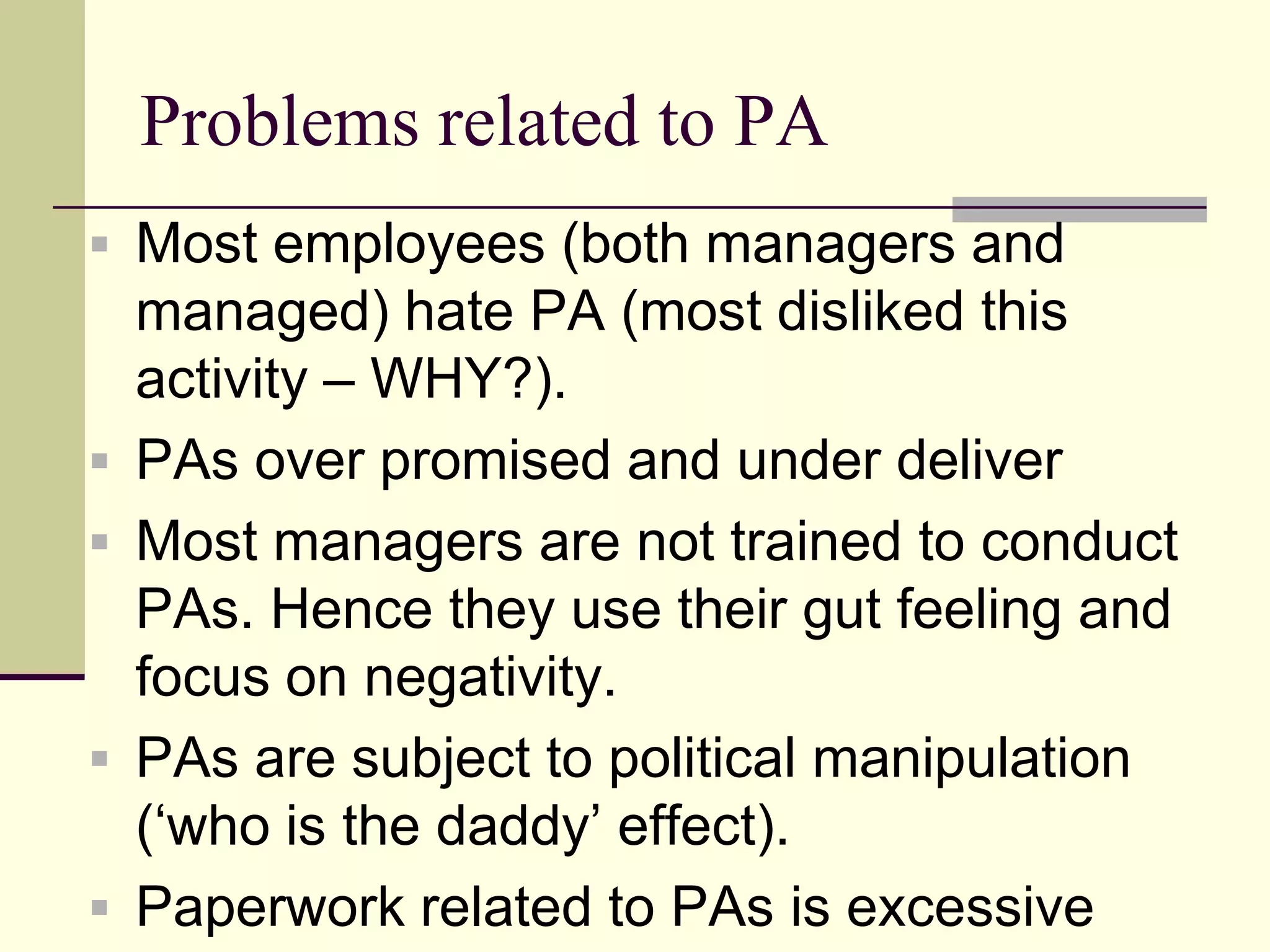 Problems related to PA
 Most employees (both managers and
    managed) hate PA (most disliked this
    activity – WHY?).
   PAs over promised and under deliver
   Most managers are not trained to conduct
    PAs. Hence they use their gut feeling and
    focus on negativity.
   PAs are subject to political manipulation
    („who is the daddy‟ effect).
   Paperwork related to PAs is excessive
 