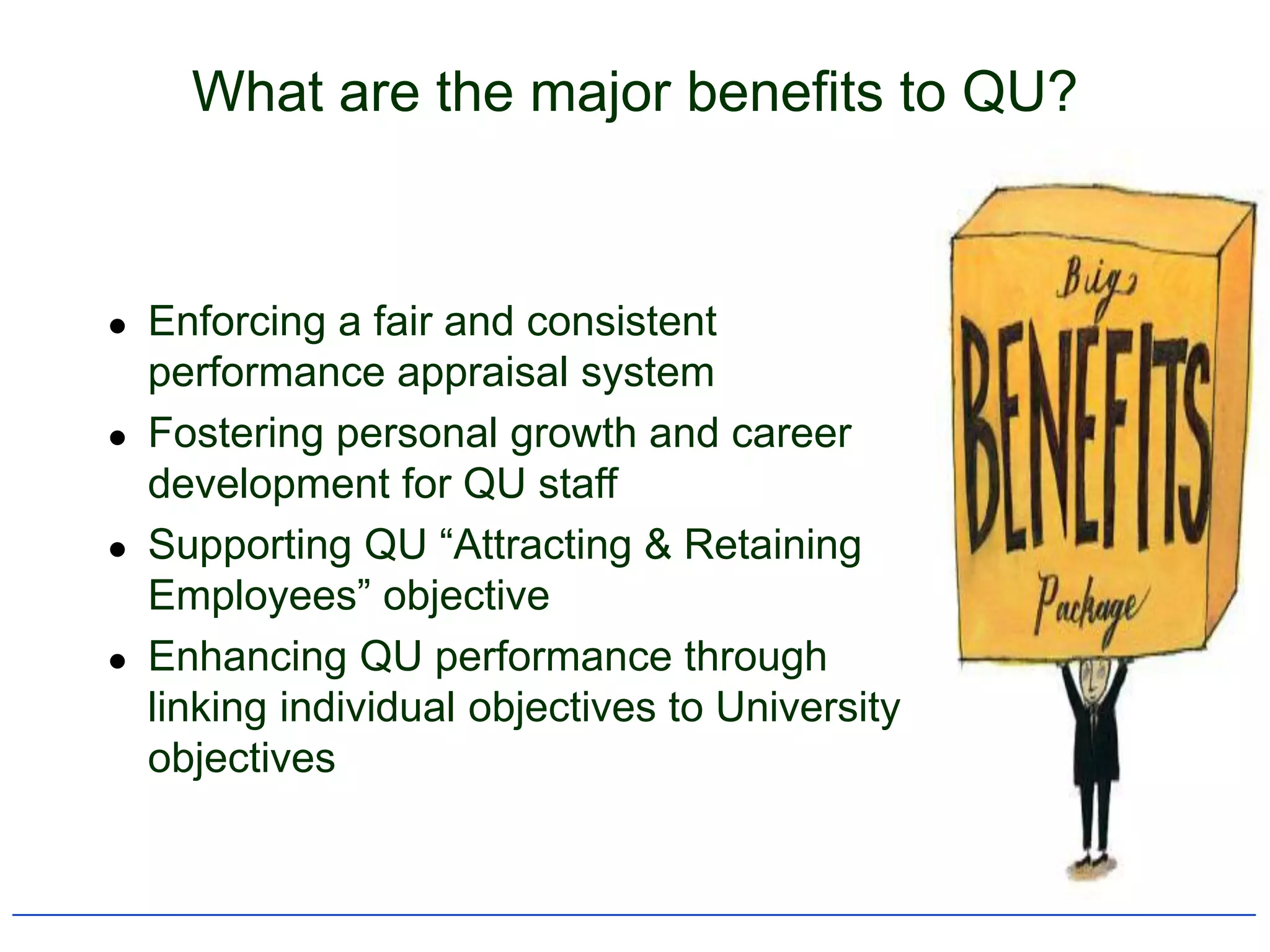 What are the major benefits to QU?


   Enforcing a fair and consistent
    performance appraisal system
   Fostering personal growth and career
    development for QU staff
   Supporting QU “Attracting & Retaining
    Employees” objective
   Enhancing QU performance through
    linking individual objectives to University
    objectives
 