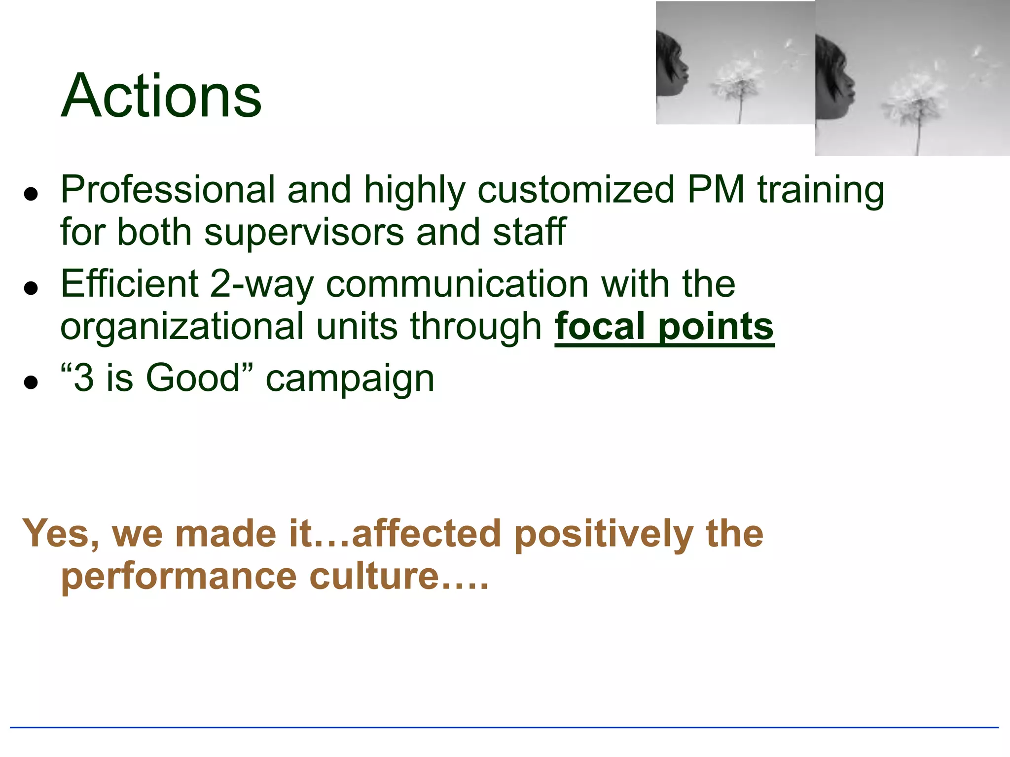 Actions
   Professional and highly customized PM training
    for both supervisors and staff
   Efficient 2-way communication with the
    organizational units through focal points
   “3 is Good” campaign


Yes, we made it…affected positively the
  performance culture….
 