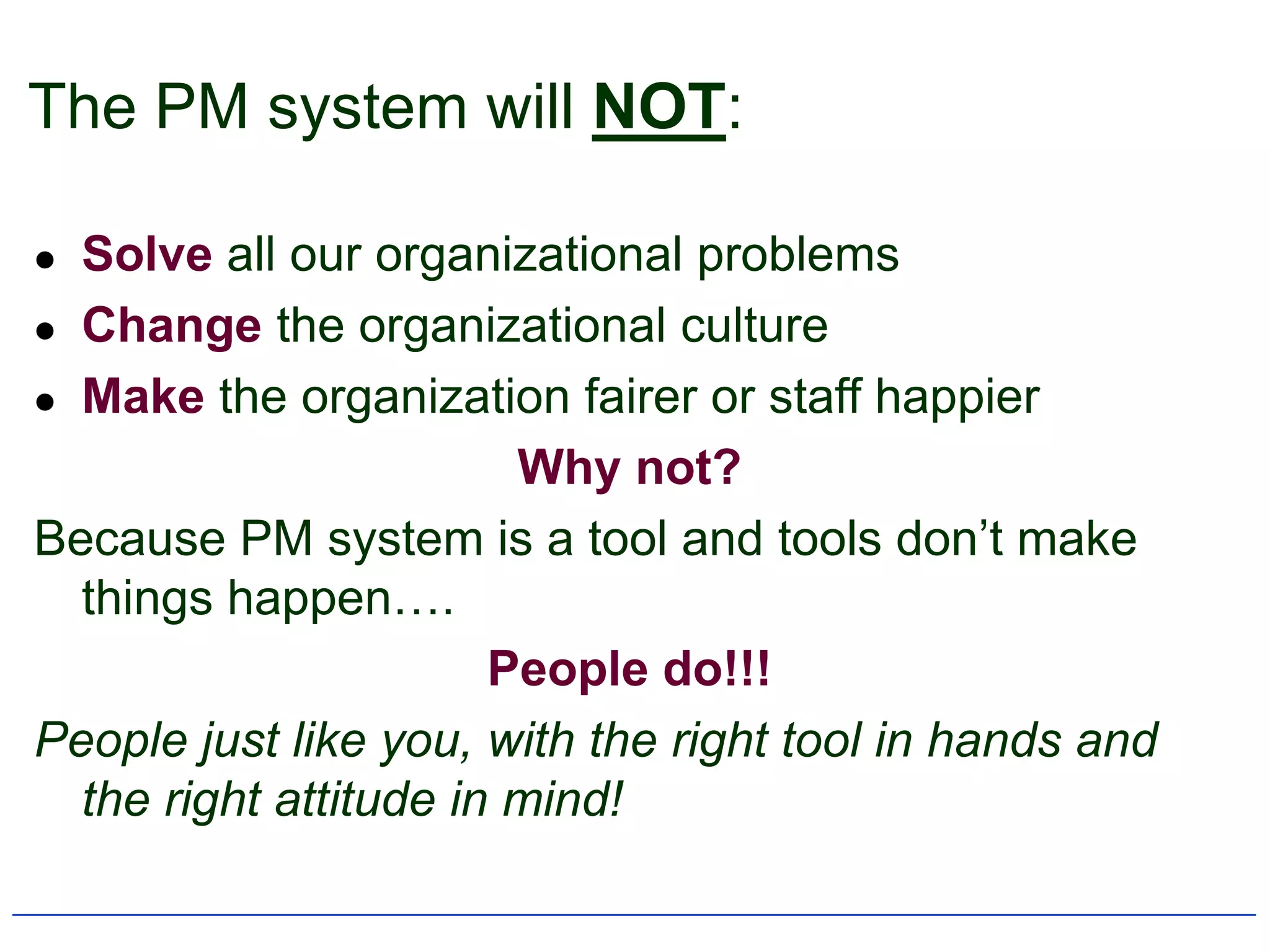 The PM system will NOT:

 Solve all our organizational problems
 Change the organizational culture

 Make the organization fairer or staff happier

                        Why not?
Because PM system is a tool and tools don‟t make
  things happen….
                       People do!!!
People just like you, with the right tool in hands and
  the right attitude in mind!
 