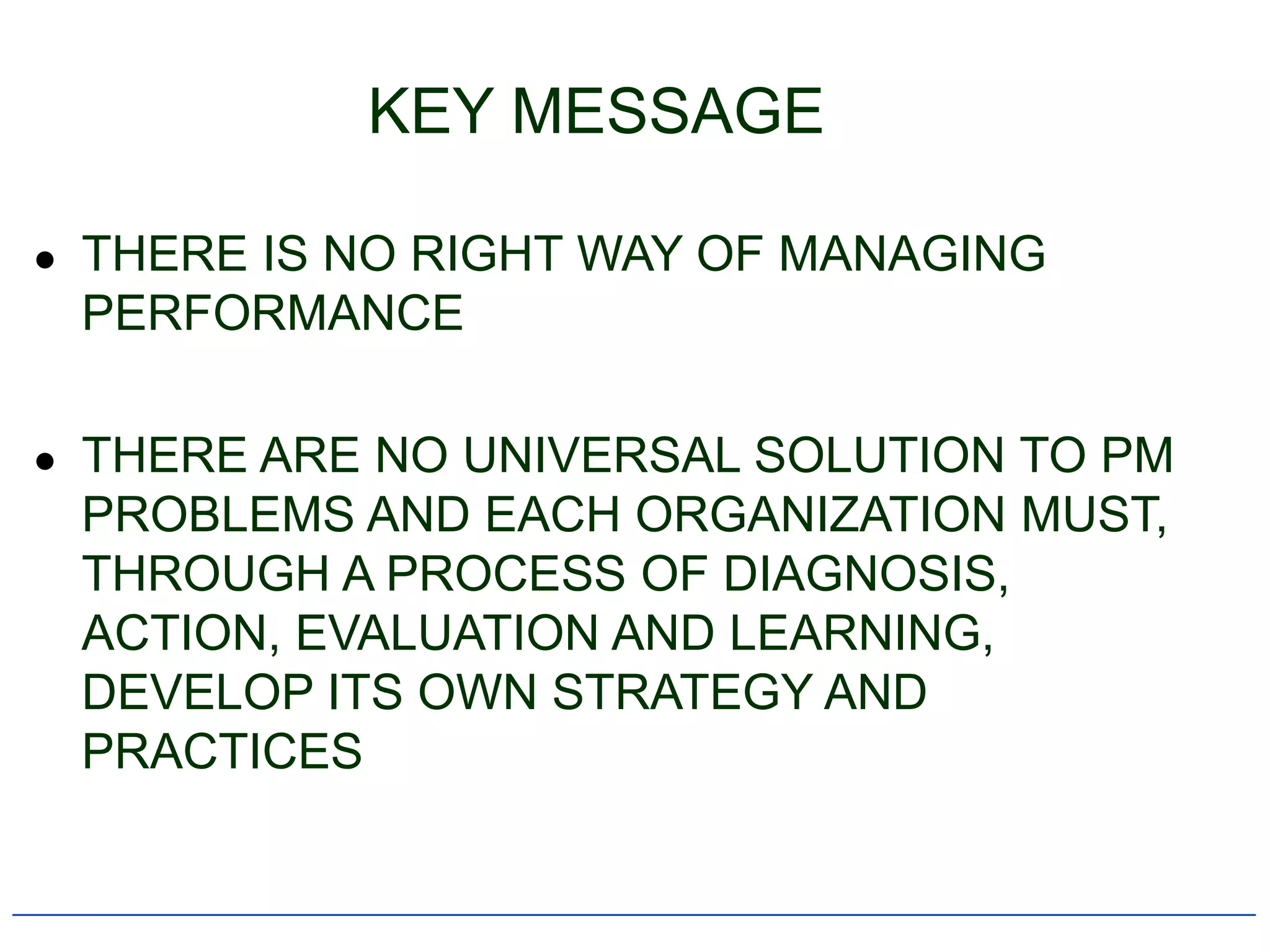 KEY MESSAGE

   THERE IS NO RIGHT WAY OF MANAGING
    PERFORMANCE

   THERE ARE NO UNIVERSAL SOLUTION TO PM
    PROBLEMS AND EACH ORGANIZATION MUST,
    THROUGH A PROCESS OF DIAGNOSIS,
    ACTION, EVALUATION AND LEARNING,
    DEVELOP ITS OWN STRATEGY AND
    PRACTICES
 