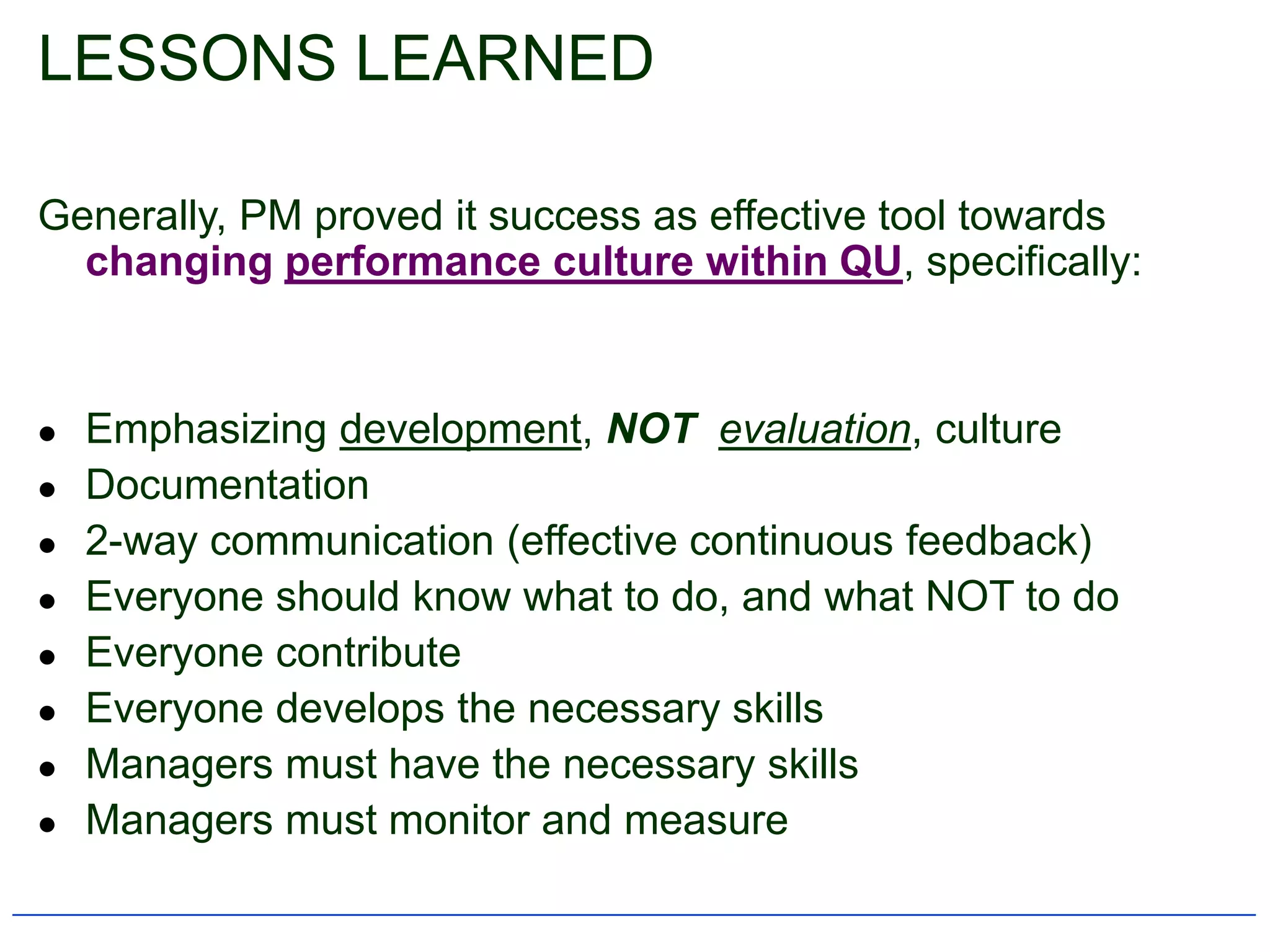 LESSONS LEARNED

Generally, PM proved it success as effective tool towards
  changing performance culture within QU, specifically:


   Emphasizing development, NOT evaluation, culture
   Documentation
   2-way communication (effective continuous feedback)
   Everyone should know what to do, and what NOT to do
   Everyone contribute
   Everyone develops the necessary skills
   Managers must have the necessary skills
   Managers must monitor and measure
 